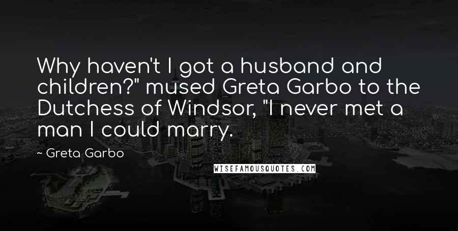 Greta Garbo Quotes: Why haven't I got a husband and children?" mused Greta Garbo to the Dutchess of Windsor, "I never met a man I could marry.