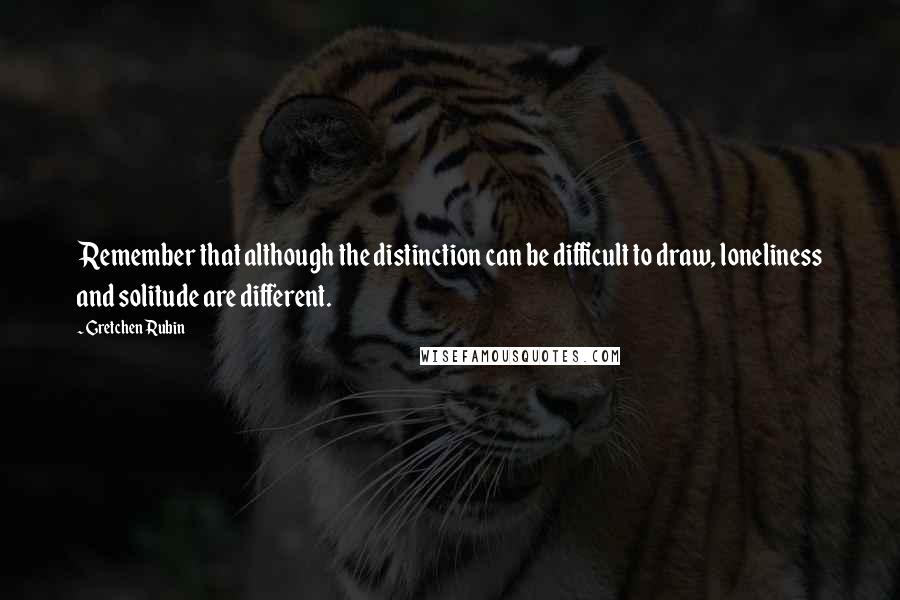 Gretchen Rubin Quotes: Remember that although the distinction can be difficult to draw, loneliness and solitude are different.