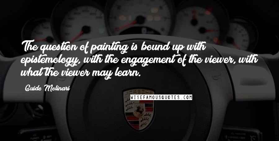 Guido Molinari Quotes: The question of painting is bound up with epistemology, with the engagement of the viewer, with what the viewer may learn.