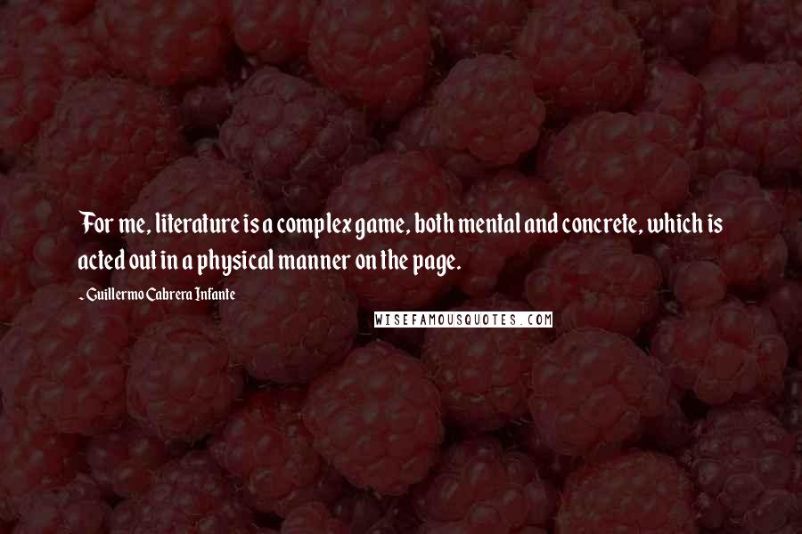 Guillermo Cabrera Infante Quotes: For me, literature is a complex game, both mental and concrete, which is acted out in a physical manner on the page.