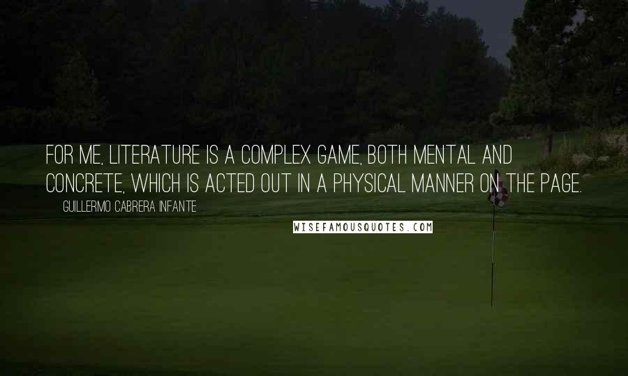 Guillermo Cabrera Infante Quotes: For me, literature is a complex game, both mental and concrete, which is acted out in a physical manner on the page.