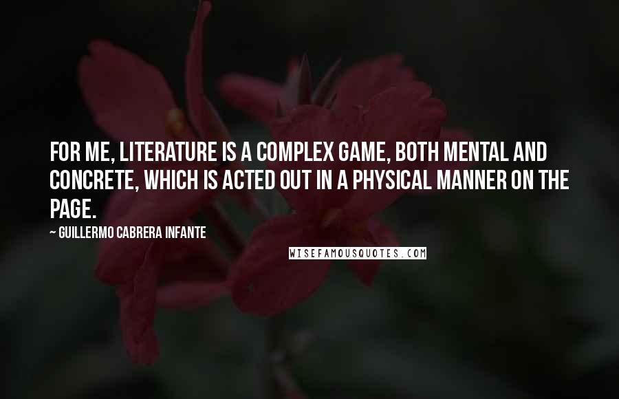 Guillermo Cabrera Infante Quotes: For me, literature is a complex game, both mental and concrete, which is acted out in a physical manner on the page.