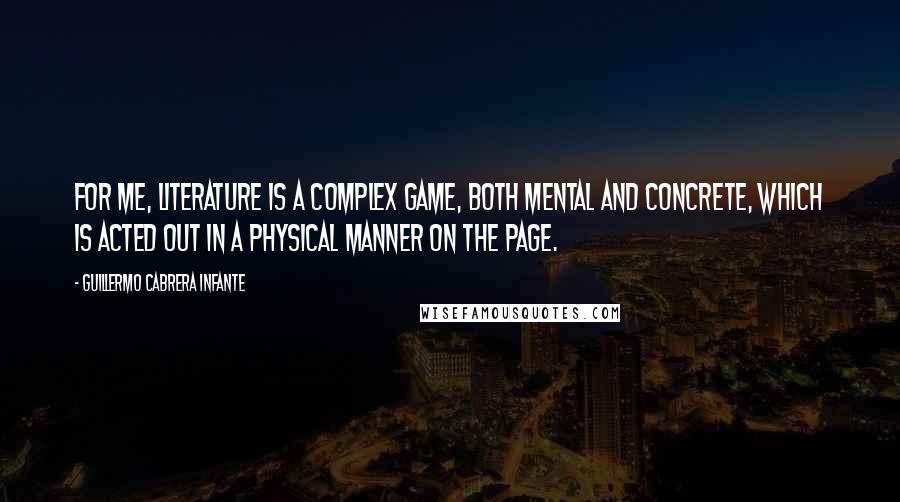 Guillermo Cabrera Infante Quotes: For me, literature is a complex game, both mental and concrete, which is acted out in a physical manner on the page.