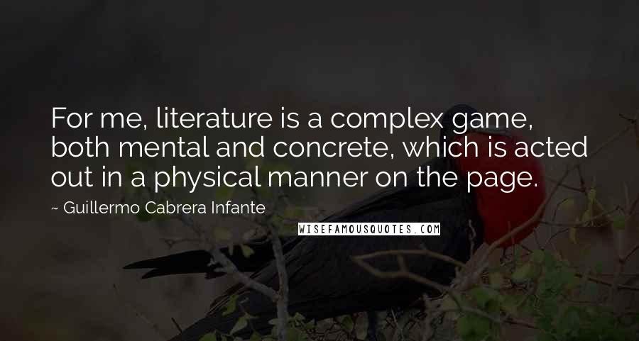 Guillermo Cabrera Infante Quotes: For me, literature is a complex game, both mental and concrete, which is acted out in a physical manner on the page.