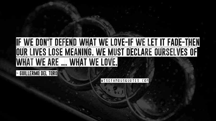 Guillermo Del Toro Quotes: If we don't defend what we love-if we let it fade-then our lives lose meaning. We must declare ourselves of what we are ... What we love.