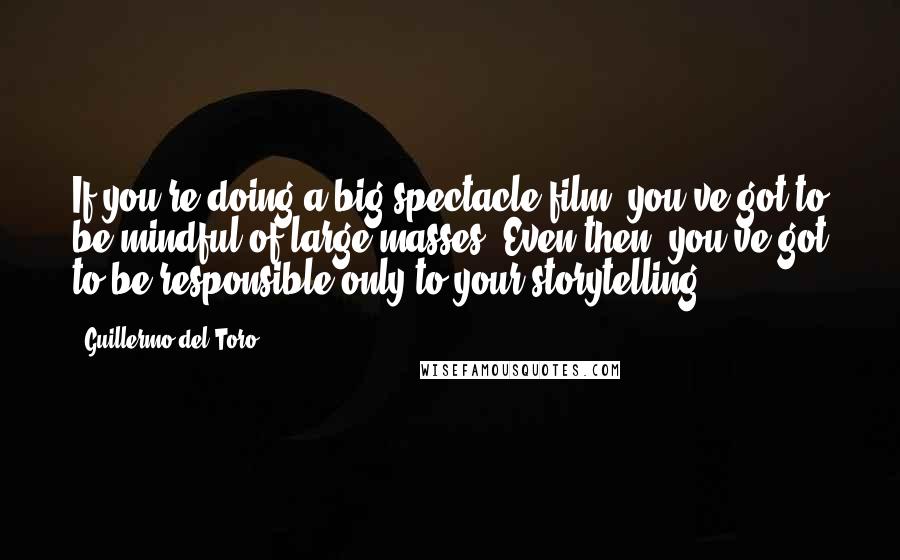 Guillermo Del Toro Quotes: If you're doing a big spectacle film, you've got to be mindful of large masses. Even then, you've got to be responsible only to your storytelling.