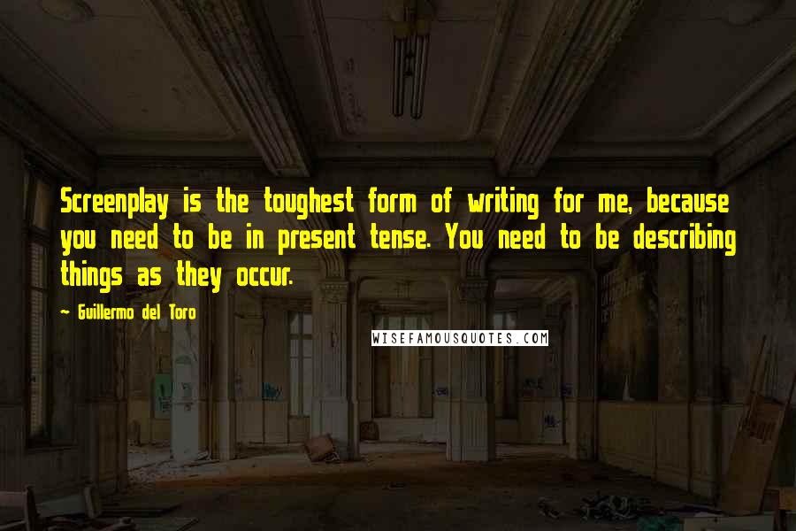 Guillermo Del Toro Quotes: Screenplay is the toughest form of writing for me, because you need to be in present tense. You need to be describing things as they occur.