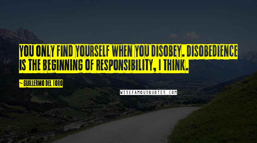 Guillermo Del Toro Quotes: You only find yourself when you disobey. Disobedience is the beginning of responsibility, I think.