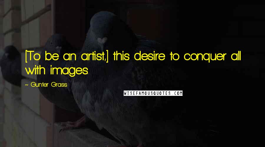 Gunter Grass Quotes: [To be an artist,] this desire to conquer all with images.