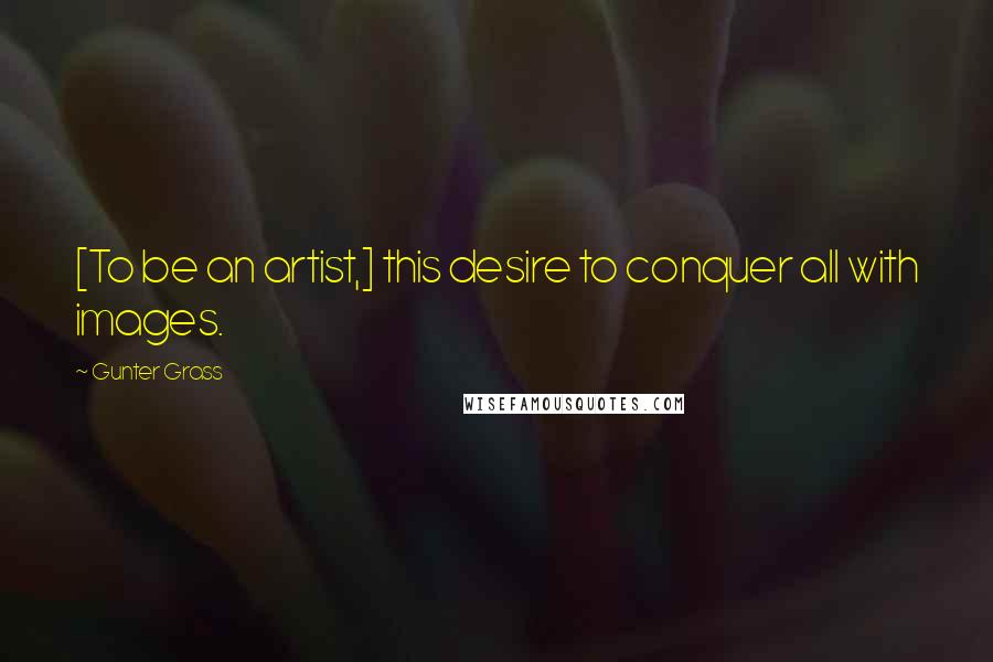 Gunter Grass Quotes: [To be an artist,] this desire to conquer all with images.