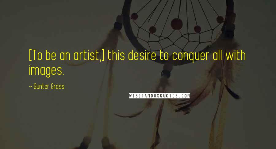 Gunter Grass Quotes: [To be an artist,] this desire to conquer all with images.