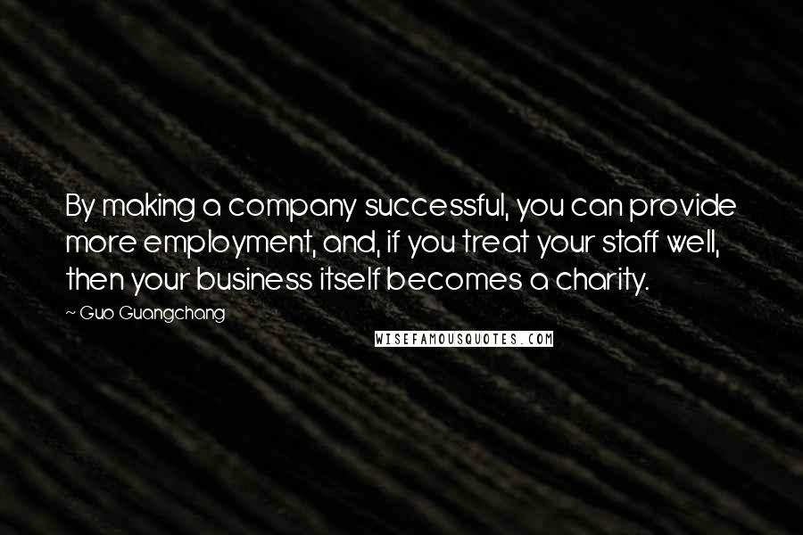 Guo Guangchang Quotes: By making a company successful, you can provide more employment, and, if you treat your staff well, then your business itself becomes a charity.