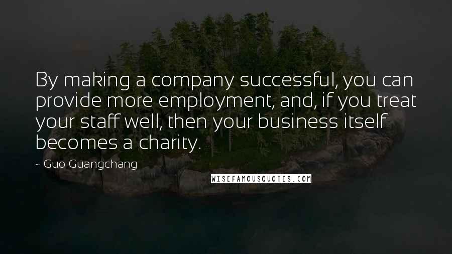 Guo Guangchang Quotes: By making a company successful, you can provide more employment, and, if you treat your staff well, then your business itself becomes a charity.