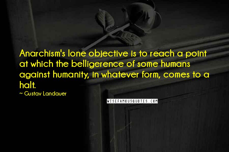 Gustav Landauer Quotes: Anarchism's lone objective is to reach a point at which the belligerence of some humans against humanity, in whatever form, comes to a halt.