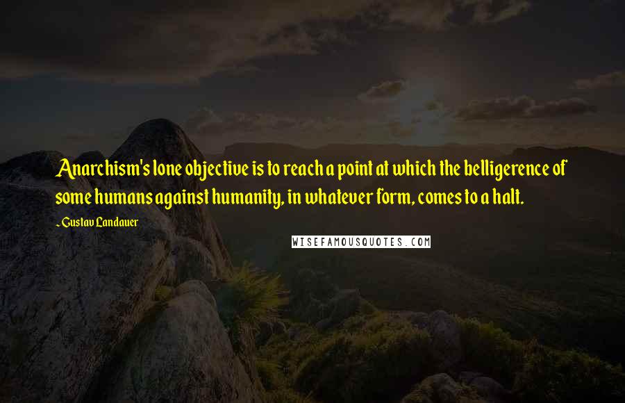 Gustav Landauer Quotes: Anarchism's lone objective is to reach a point at which the belligerence of some humans against humanity, in whatever form, comes to a halt.