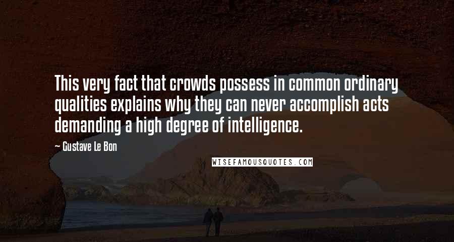 Gustave Le Bon Quotes: This very fact that crowds possess in common ordinary qualities explains why they can never accomplish acts demanding a high degree of intelligence.