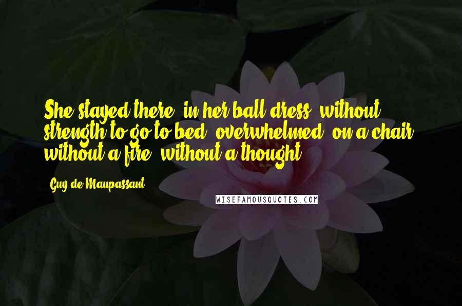 Guy De Maupassant Quotes: She stayed there, in her ball dress, without strength to go to bed, overwhelmed, on a chair, without a fire, without a thought.