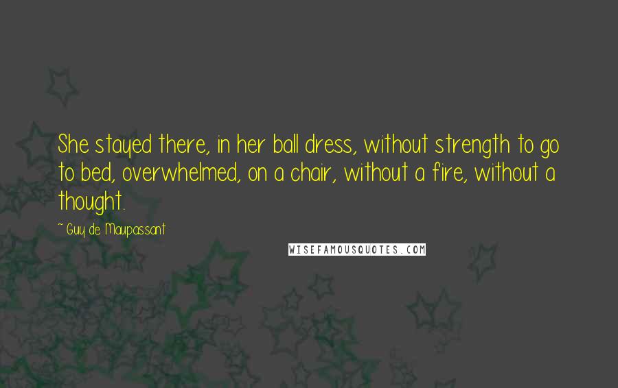 Guy De Maupassant Quotes: She stayed there, in her ball dress, without strength to go to bed, overwhelmed, on a chair, without a fire, without a thought.