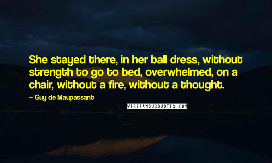 Guy De Maupassant Quotes: She stayed there, in her ball dress, without strength to go to bed, overwhelmed, on a chair, without a fire, without a thought.