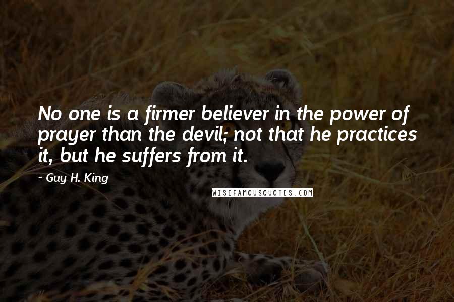 Guy H. King Quotes: No one is a firmer believer in the power of prayer than the devil; not that he practices it, but he suffers from it.