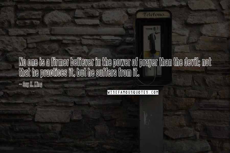 Guy H. King Quotes: No one is a firmer believer in the power of prayer than the devil; not that he practices it, but he suffers from it.