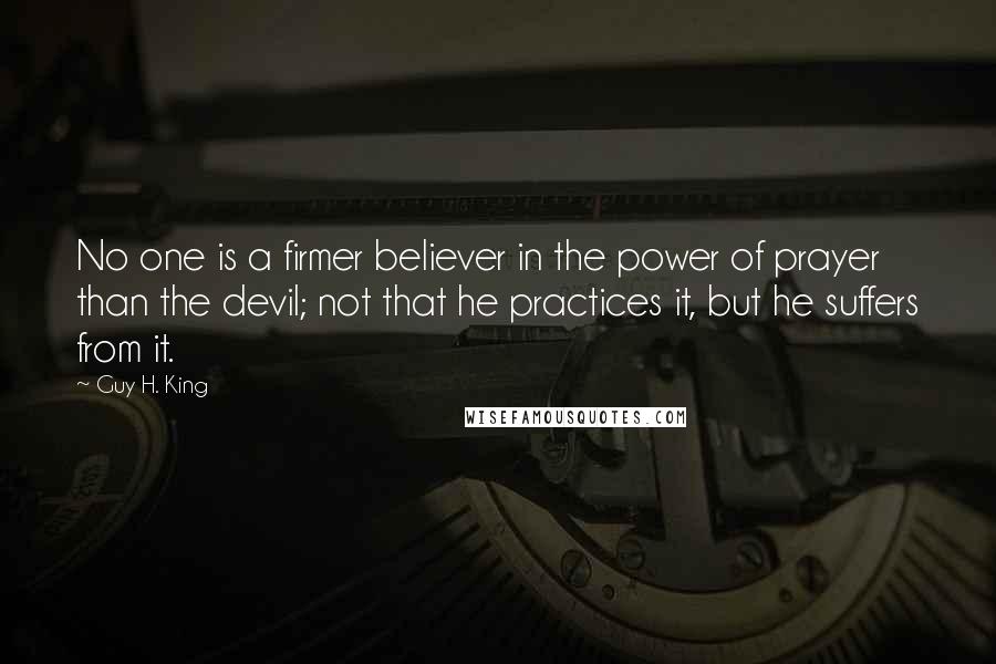 Guy H. King Quotes: No one is a firmer believer in the power of prayer than the devil; not that he practices it, but he suffers from it.