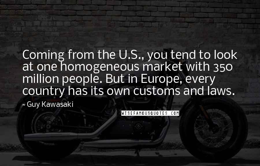 Guy Kawasaki Quotes: Coming from the U.S., you tend to look at one homogeneous market with 350 million people. But in Europe, every country has its own customs and laws.