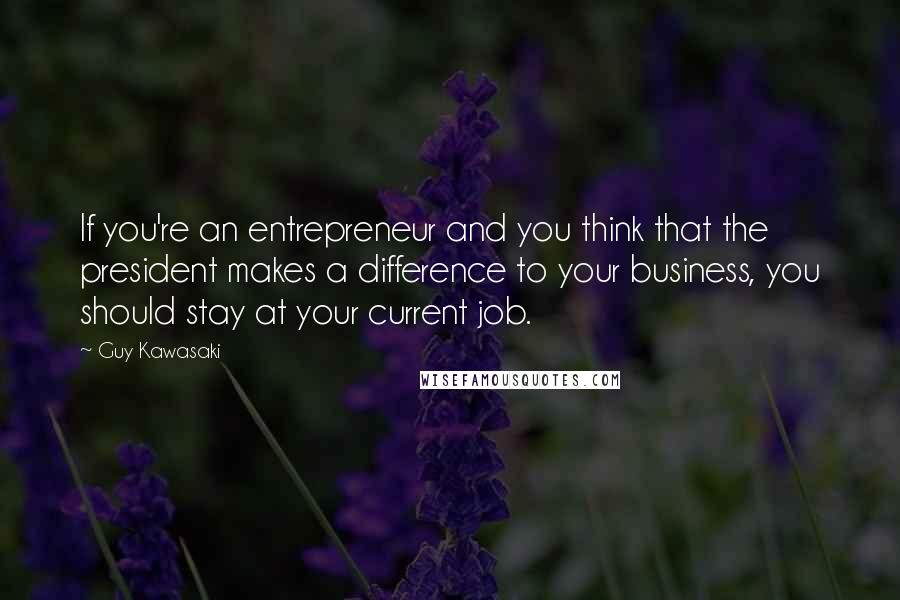 Guy Kawasaki Quotes: If you're an entrepreneur and you think that the president makes a difference to your business, you should stay at your current job.