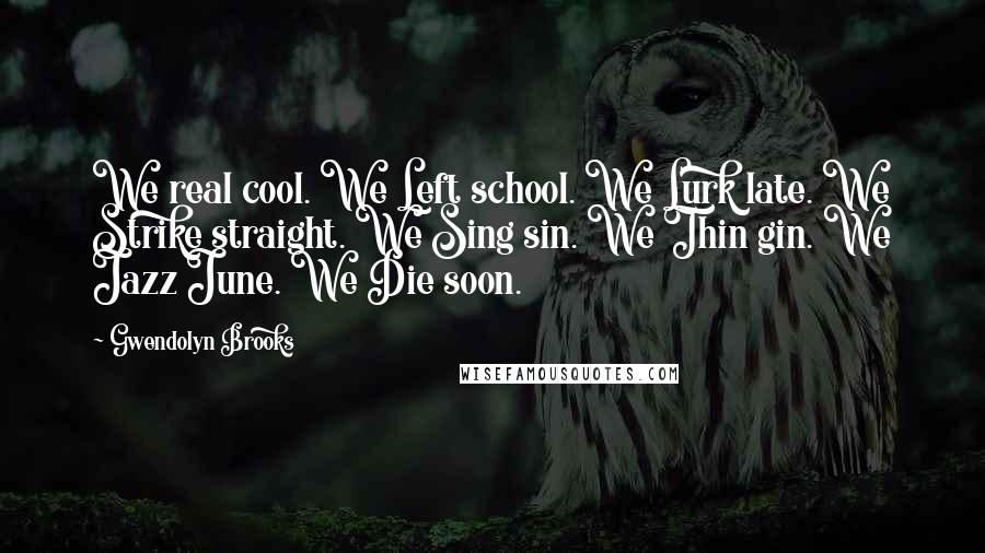 Gwendolyn Brooks Quotes: We real cool. We Left school. We Lurk late. We Strike straight. We Sing sin. We Thin gin. We Jazz June. We Die soon.