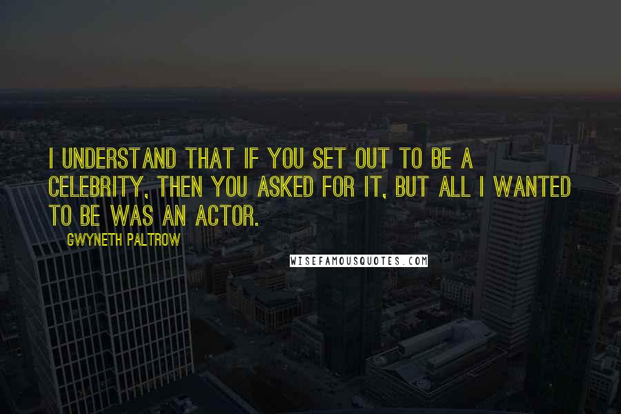 Gwyneth Paltrow Quotes: I understand that if you set out to be a celebrity, then you asked for it, but all I wanted to be was an actor.