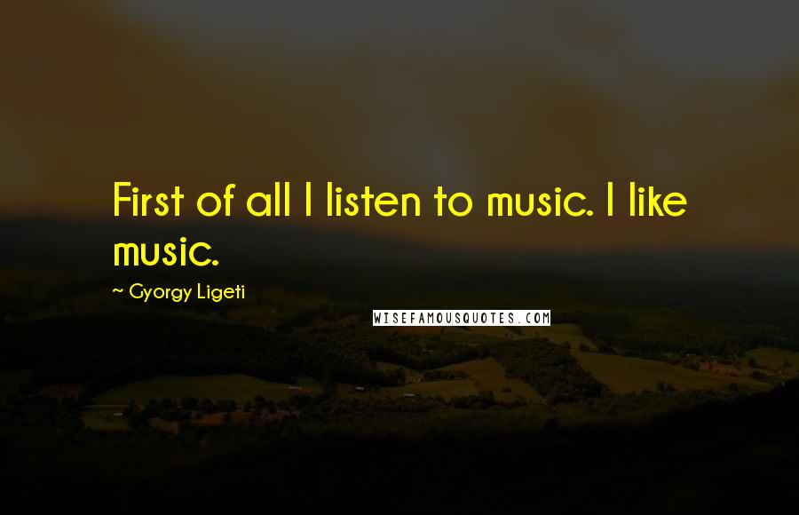 Gyorgy Ligeti Quotes: First of all I listen to music. I like music.