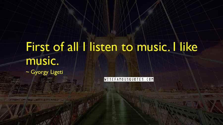 Gyorgy Ligeti Quotes: First of all I listen to music. I like music.