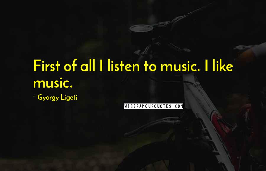 Gyorgy Ligeti Quotes: First of all I listen to music. I like music.