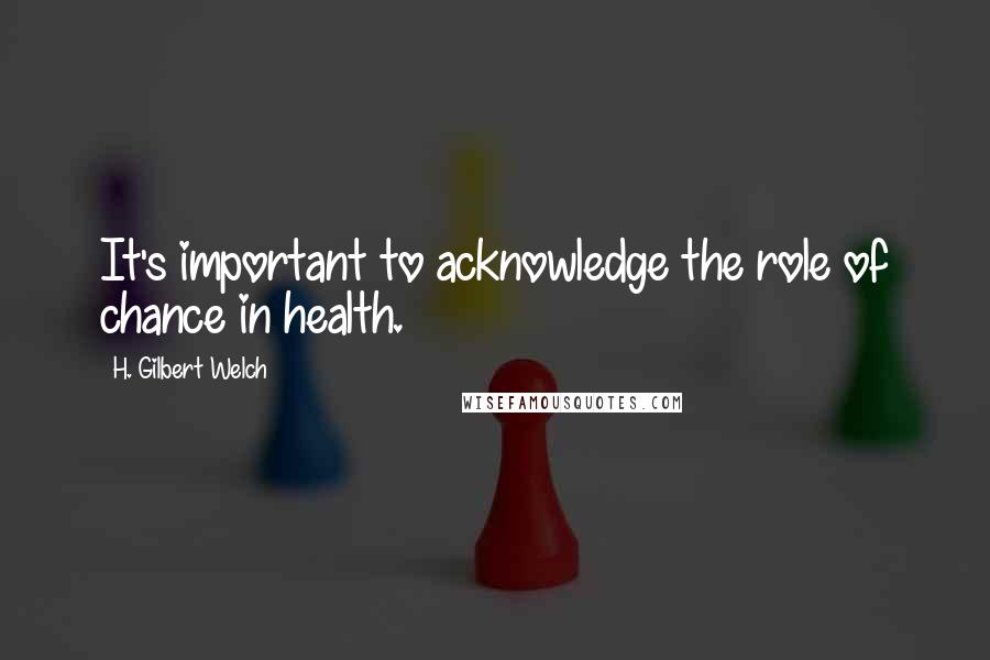 H. Gilbert Welch Quotes: It's important to acknowledge the role of chance in health.