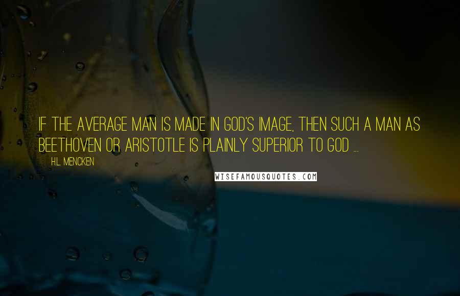 H.L. Mencken Quotes: If the average man is made in God's image, then such a man as Beethoven or Aristotle is plainly superior to God ...