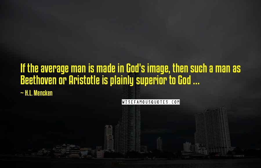 H.L. Mencken Quotes: If the average man is made in God's image, then such a man as Beethoven or Aristotle is plainly superior to God ...