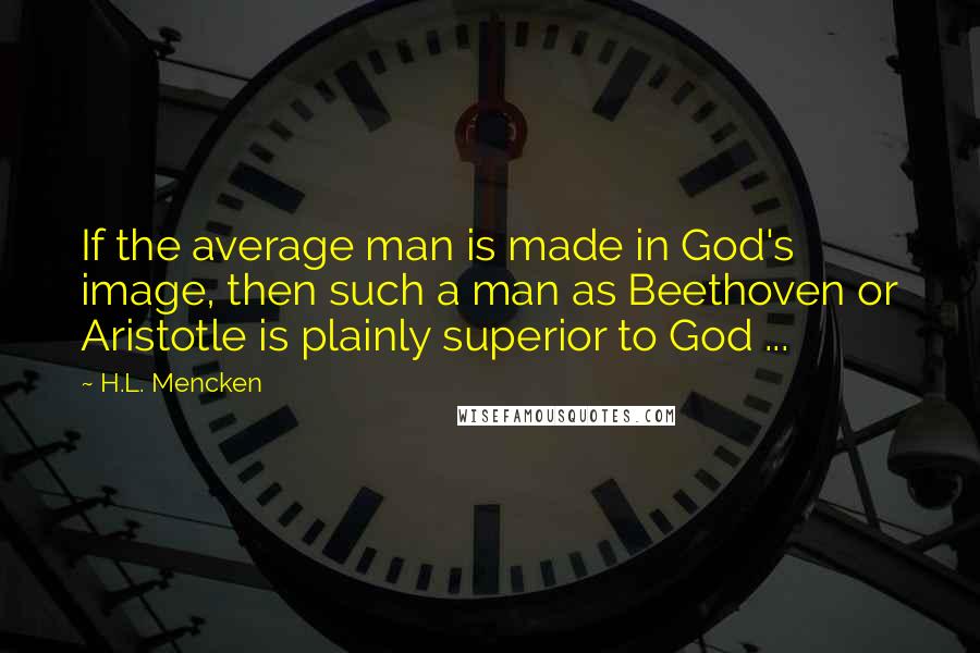 H.L. Mencken Quotes: If the average man is made in God's image, then such a man as Beethoven or Aristotle is plainly superior to God ...