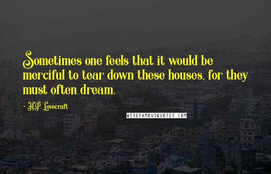 H.P. Lovecraft Quotes: Sometimes one feels that it would be merciful to tear down these houses, for they must often dream.