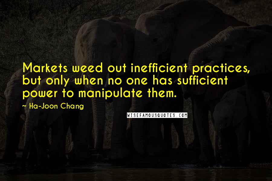 Ha-Joon Chang Quotes: Markets weed out inefficient practices, but only when no one has sufficient power to manipulate them.