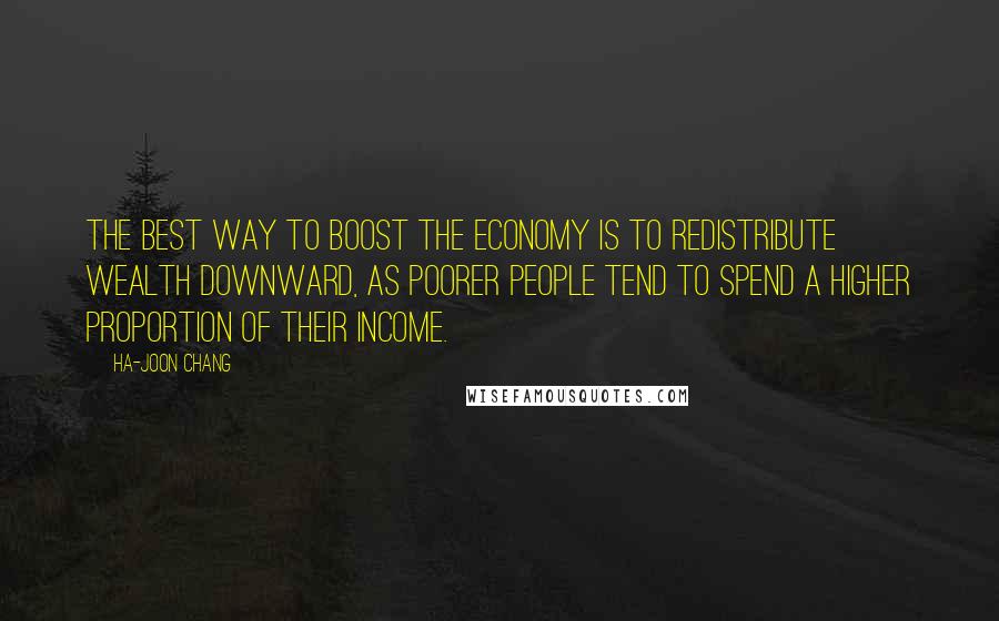 Ha-Joon Chang Quotes: The best way to boost the economy is to redistribute wealth downward, as poorer people tend to spend a higher proportion of their income.