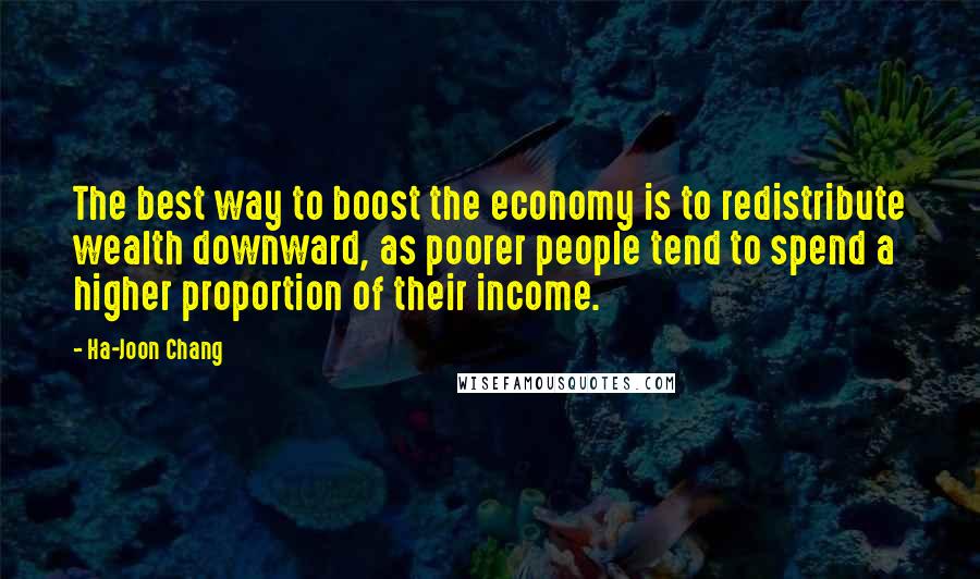 Ha-Joon Chang Quotes: The best way to boost the economy is to redistribute wealth downward, as poorer people tend to spend a higher proportion of their income.