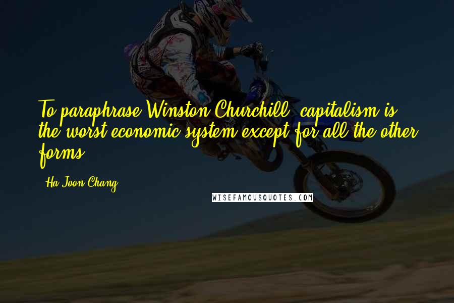 Ha-Joon Chang Quotes: To paraphrase Winston Churchill, capitalism is the worst economic system except for all the other forms.