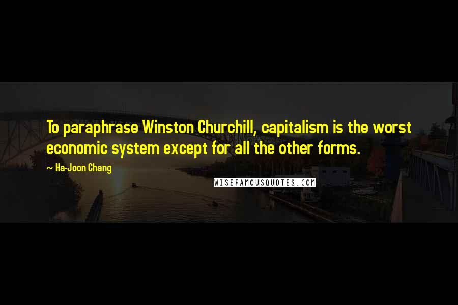 Ha-Joon Chang Quotes: To paraphrase Winston Churchill, capitalism is the worst economic system except for all the other forms.