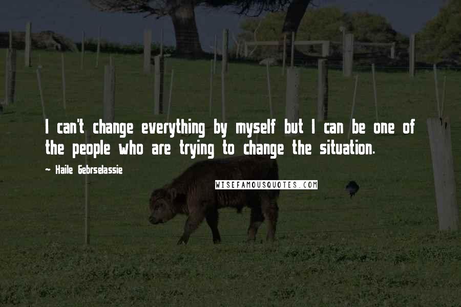 Haile Gebrselassie Quotes: I can't change everything by myself but I can be one of the people who are trying to change the situation.