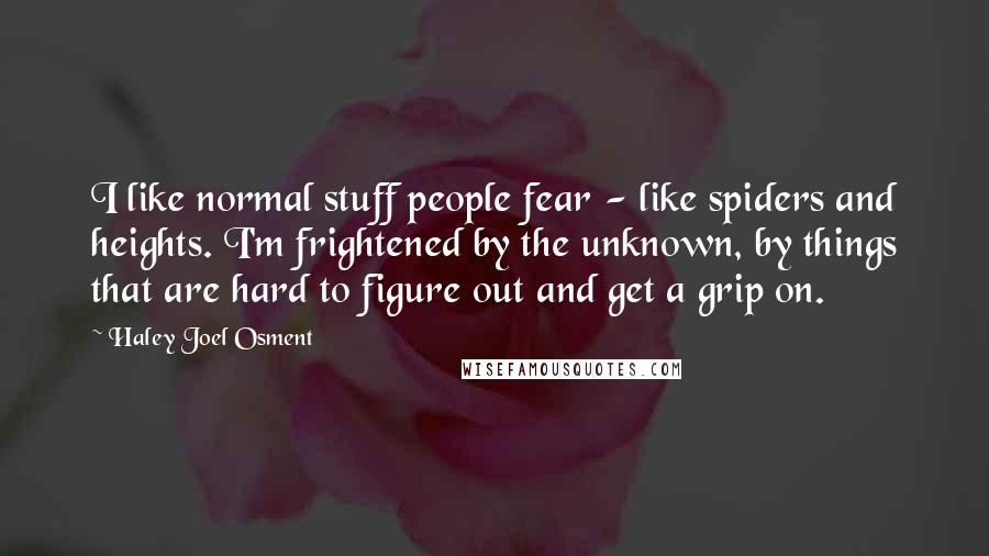 Haley Joel Osment Quotes: I like normal stuff people fear - like spiders and heights. I'm frightened by the unknown, by things that are hard to figure out and get a grip on.