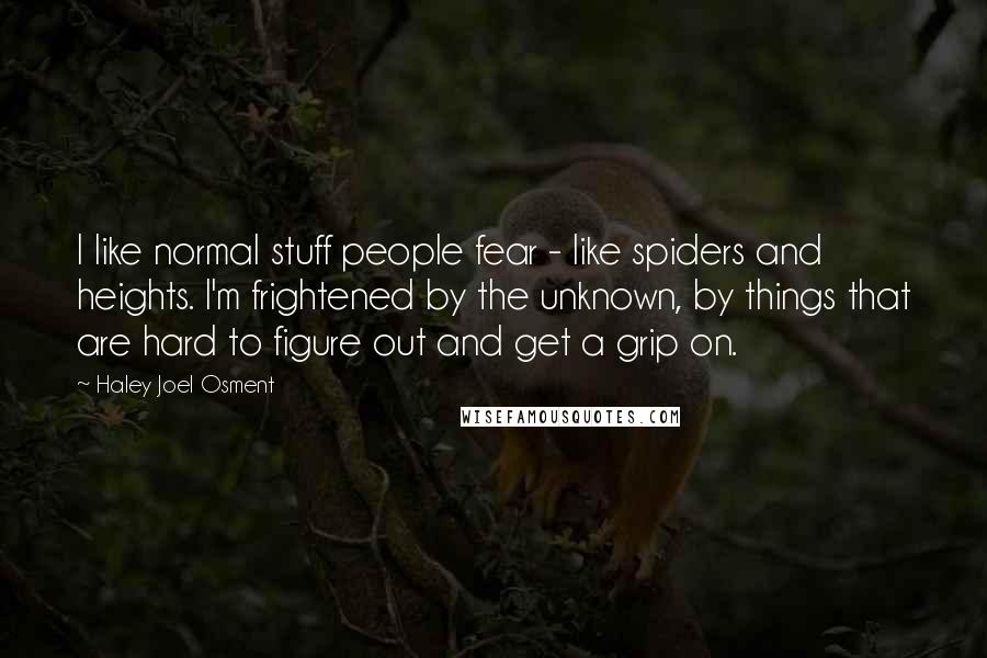 Haley Joel Osment Quotes: I like normal stuff people fear - like spiders and heights. I'm frightened by the unknown, by things that are hard to figure out and get a grip on.