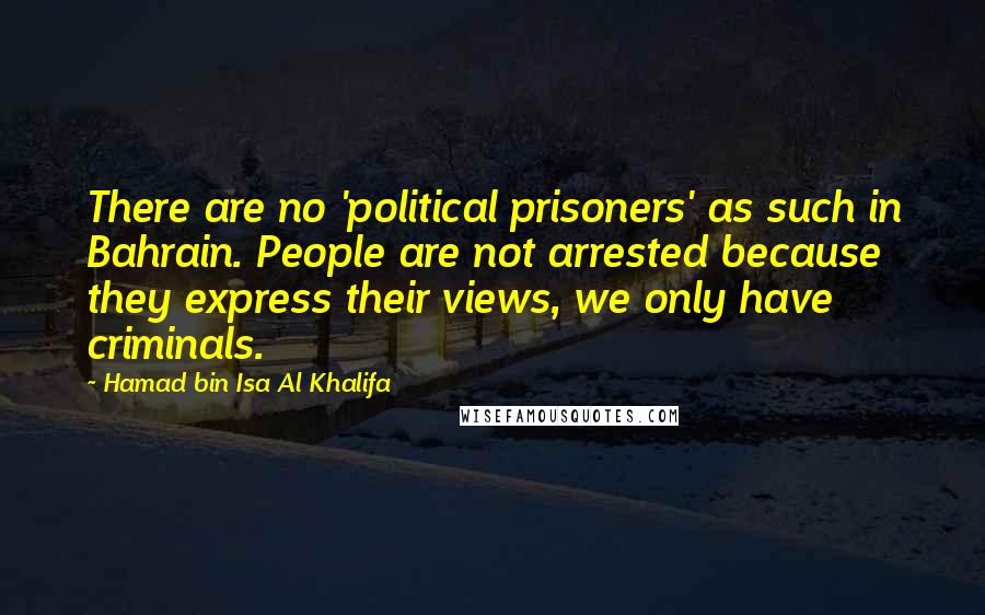 Hamad Bin Isa Al Khalifa Quotes: There are no 'political prisoners' as such in Bahrain. People are not arrested because they express their views, we only have criminals.