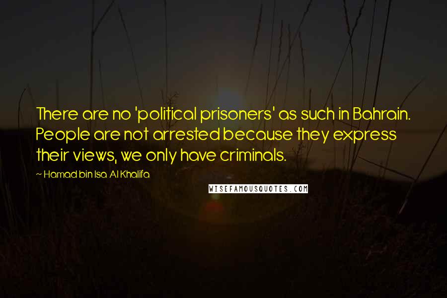 Hamad Bin Isa Al Khalifa Quotes: There are no 'political prisoners' as such in Bahrain. People are not arrested because they express their views, we only have criminals.