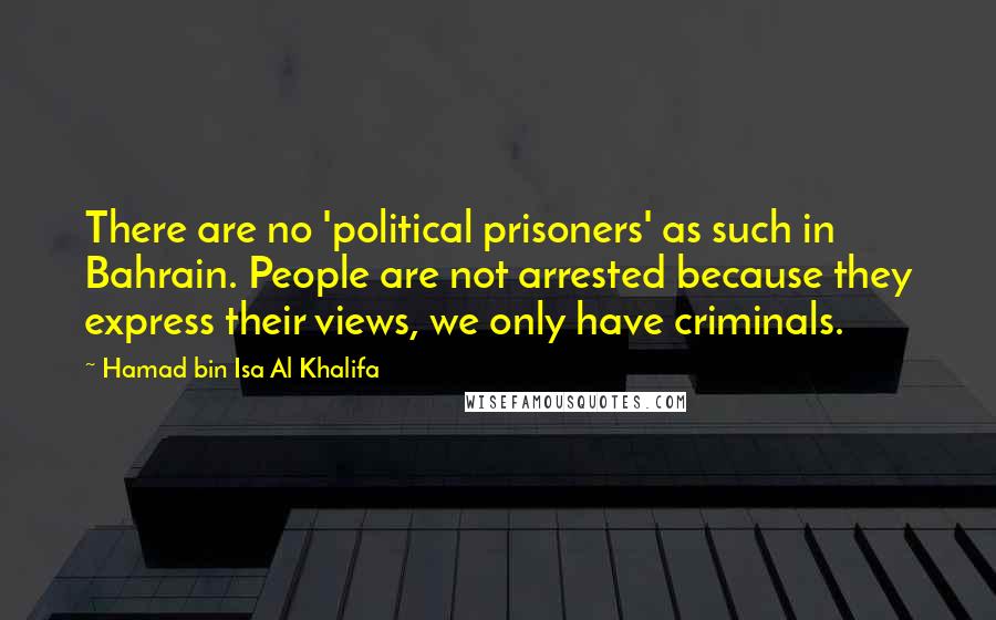 Hamad Bin Isa Al Khalifa Quotes: There are no 'political prisoners' as such in Bahrain. People are not arrested because they express their views, we only have criminals.