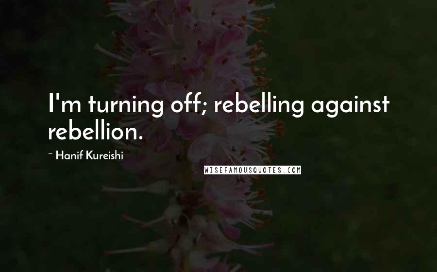 Hanif Kureishi Quotes: I'm turning off; rebelling against rebellion.